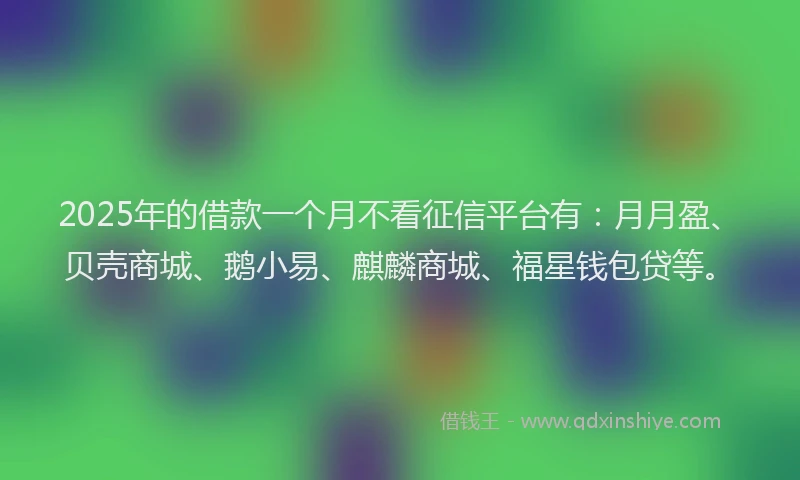 2025年的借款一个月不看征信平台有：月月盈、贝壳商城、鹅小易、麒麟商城、福星钱包贷等。