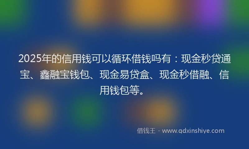 2025年的信用钱可以循环借钱吗有：现金秒贷通宝、鑫融宝钱包、现金易贷盒、现金秒借融、信用钱包等。