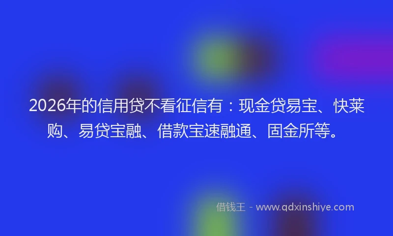 2026年的信用贷不看征信有：现金贷易宝、快莱购、易贷宝融、借款宝速融通、固金所等。