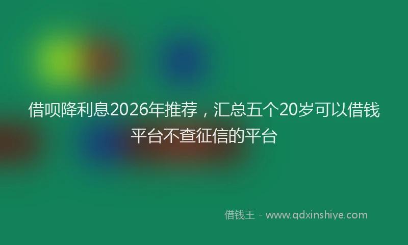 借呗降利息2026年推荐，汇总五个20岁可以借钱平台不查征信的平台