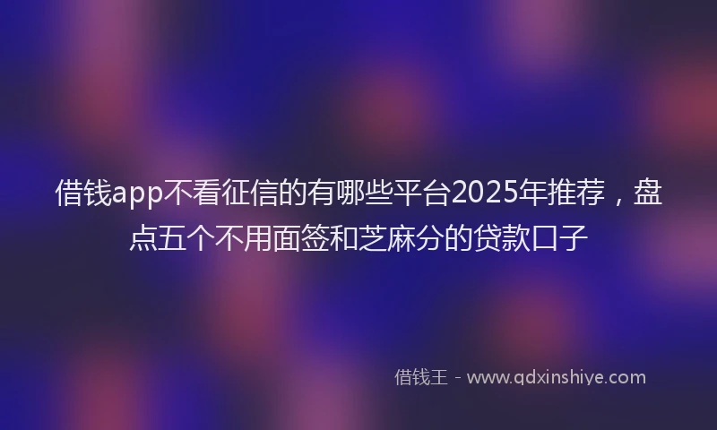 借钱app不看征信的有哪些平台2025年推荐，盘点五个不用面签和芝麻分的贷款口子