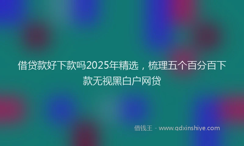 借贷款好下款吗2025年精选,梳理五个百分百下款无视黑白户网贷