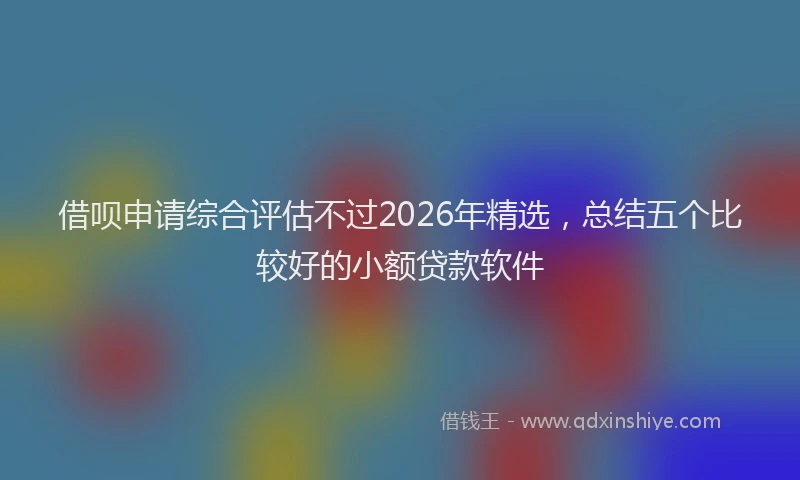 借呗申请综合评估不过2026年精选，总结五个比较好的小额贷款软件