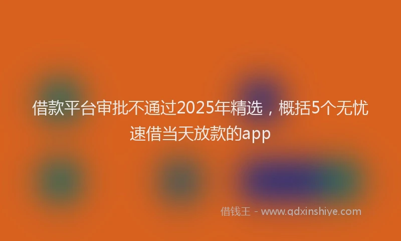 借款平台审批不通过2025年精选,概括5个无忧速借当天放款的app