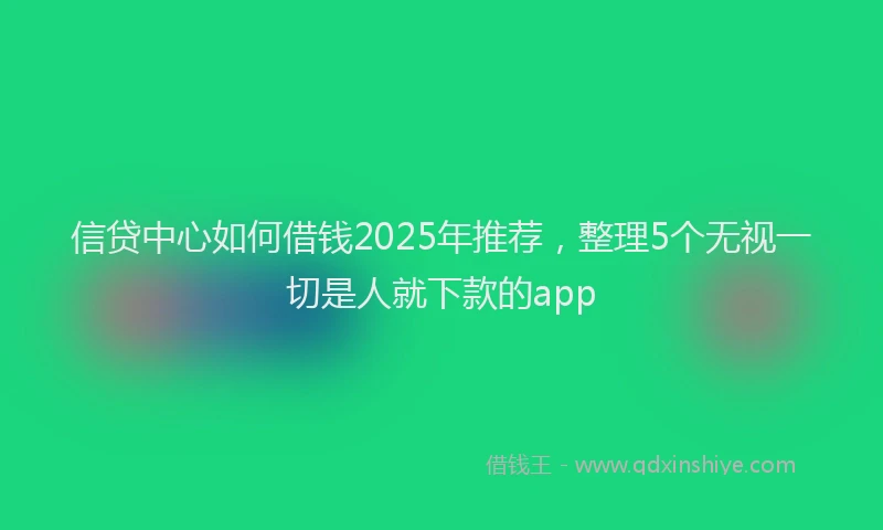 信贷中心如何借钱2025年推荐，整理5个无视一切是人就下款的app
