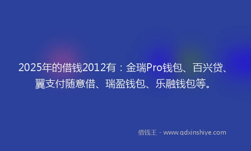 2025年的借钱2012有：金瑞Pro钱包、百兴贷、翼支付随意借、瑞盈钱包、乐融钱包等。