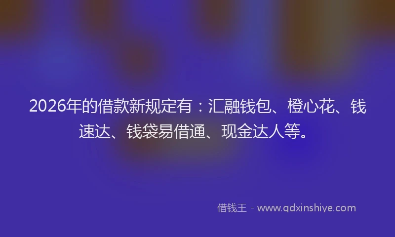 2026年的借款新规定有：汇融钱包、橙心花、钱速达、钱袋易借通、现金达人等。