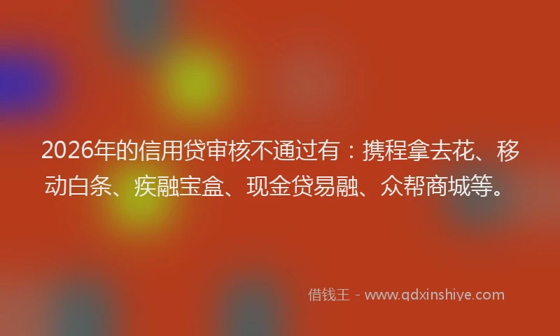 2026年的信用贷审核不通过有:携程拿去花、移动白条、疾融宝盒、现金贷易融、众帮商城等。