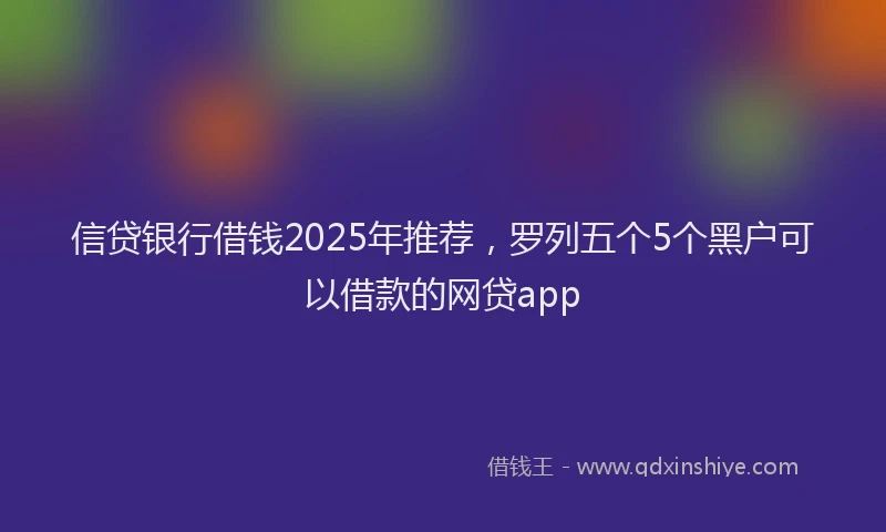 信贷银行借钱2025年推荐,罗列五个5个黑户可以借款的网贷app