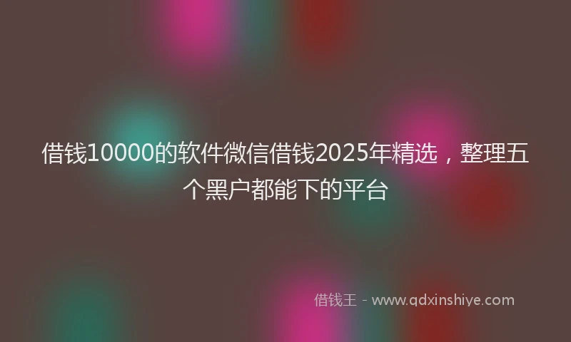 借钱10000的软件微信借钱2025年精选，整理五个黑户都能下的平台