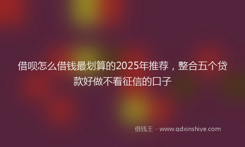 借呗怎么借钱最划算的2025年推荐,整合五个贷款好做不看征信的口子