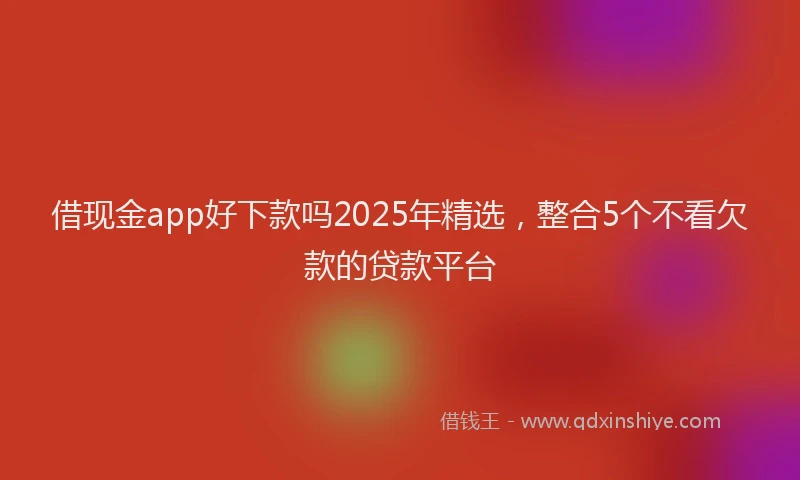 借现金app好下款吗2025年精选，整合5个不看欠款的贷款平台