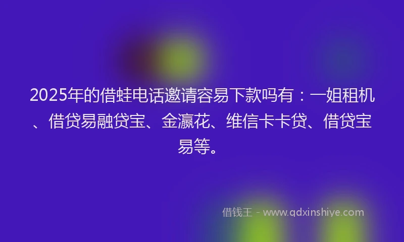 2025年的借蛙电话邀请容易下款吗有：一姐租机、借贷易融贷宝、金瀛花、维信卡卡贷、借贷宝易等。