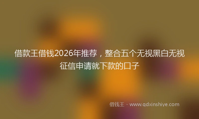 借款王借钱2026年推荐,整合五个无视黑白无视征信申请就下款的口子