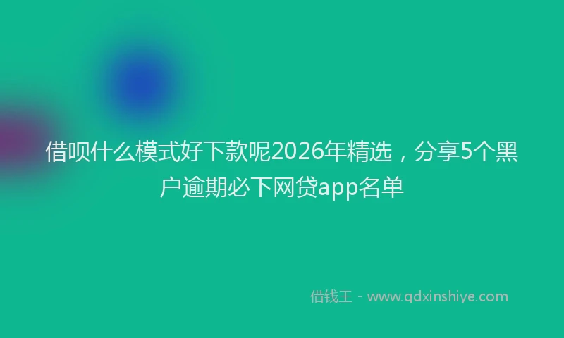 借呗什么模式好下款呢2026年精选，分享5个黑户逾期必下网贷app名单