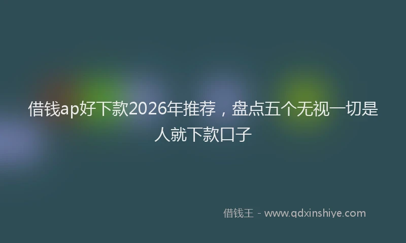 借钱ap好下款2026年推荐，盘点五个无视一切是人就下款口子