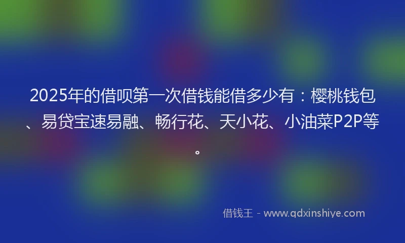 2025年的借呗第一次借钱能借多少有：樱桃钱包、易贷宝速易融、畅行花、天小花、小油菜P2P等。