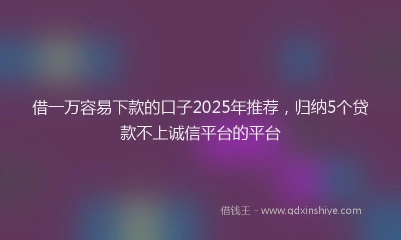 借一万容易下款的口子2025年推荐，归纳5个贷款不上诚信平台的平台