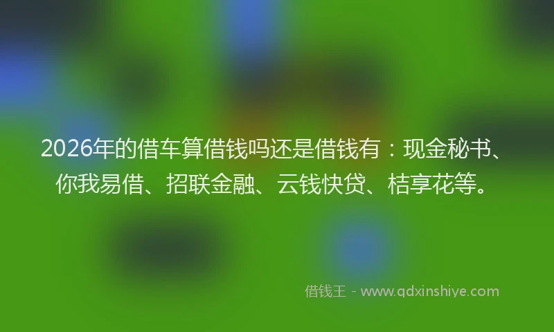 2026年的借车算借钱吗还是借钱有：现金秘书、你我易借、招联金融、云钱快贷、桔享花等。