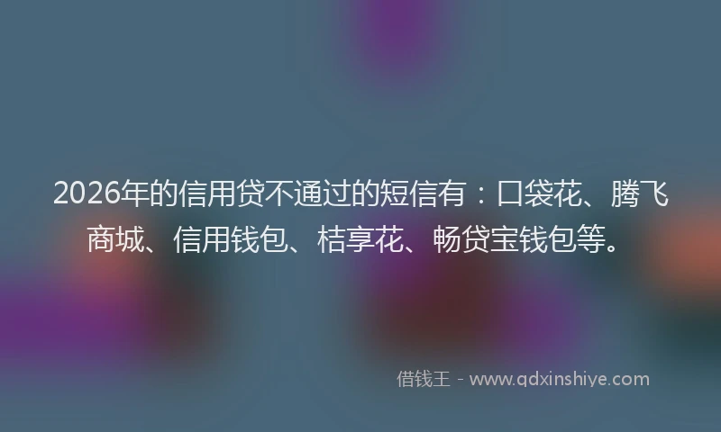 2026年的信用贷不通过的短信有：口袋花、腾飞商城、信用钱包、桔享花、畅贷宝钱包等。