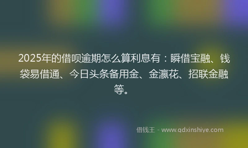 2025年的借呗逾期怎么算利息有：瞬借宝融、钱袋易借通、今日头条备用金、金瀛花、招联金融等。
