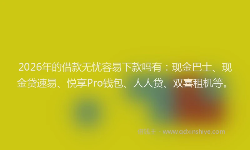 2026年的借款无忧容易下款吗有：现金巴士、现金贷速易、悦享Pro钱包、人人贷、双喜租机等。