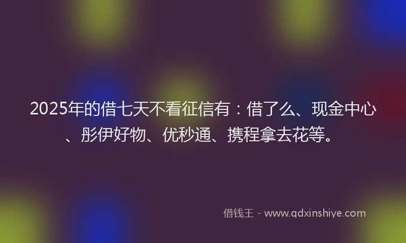 2025年的借七天不看征信有：借了么、现金中心、彤伊好物、优秒通、携程拿去花等。