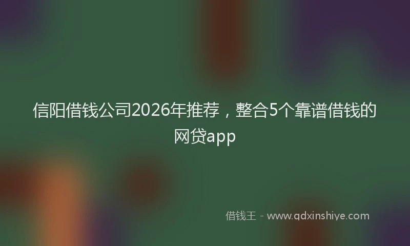 信阳借钱公司2026年推荐，整合5个靠谱借钱的网贷app