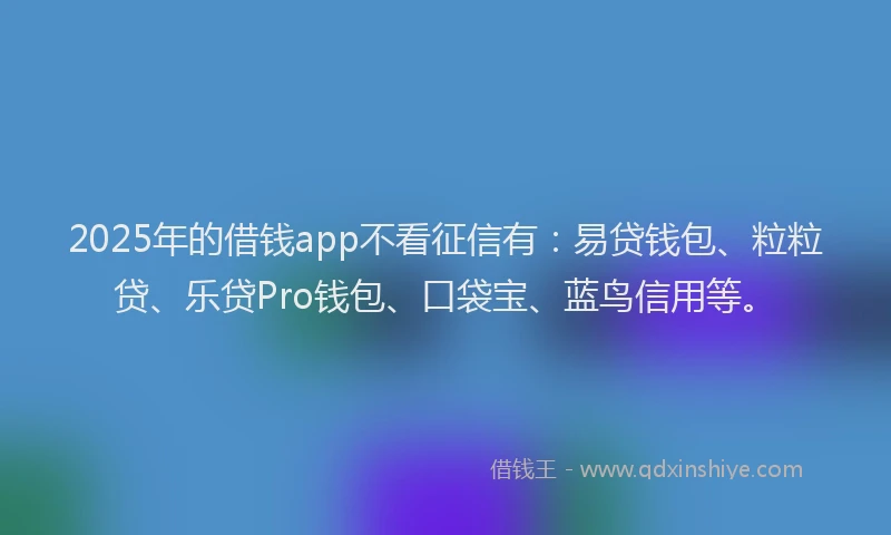 2025年的借钱app不看征信有：易贷钱包、粒粒贷、乐贷Pro钱包、口袋宝、蓝鸟信用等。