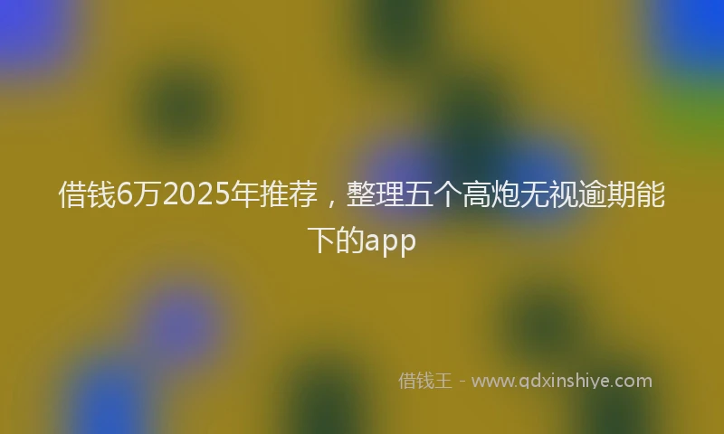 借钱6万2025年推荐，整理五个高炮无视逾期能下的app