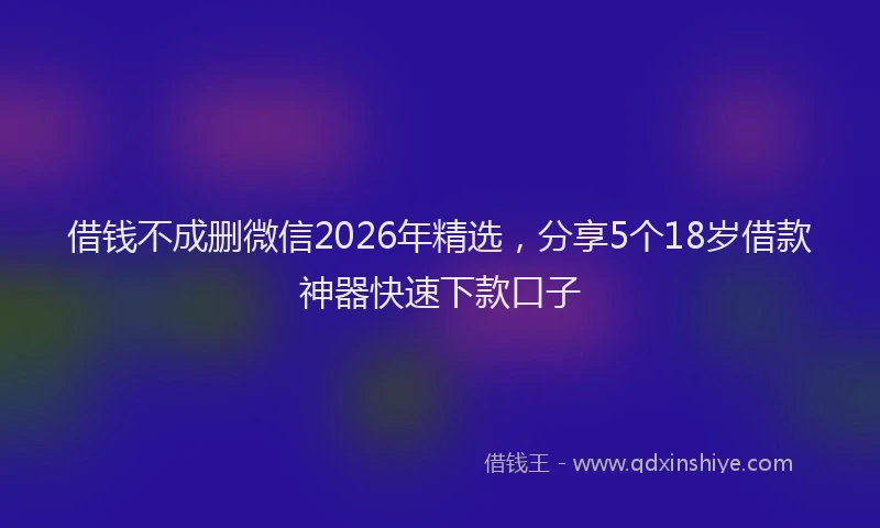 借钱不成删微信2026年精选，分享5个18岁借款神器快速下款口子