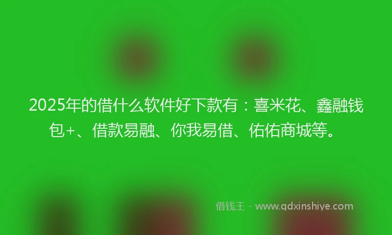 2025年的借什么软件好下款有：喜米花、鑫融钱包+、借款易融、你我易借、佑佑商城等。