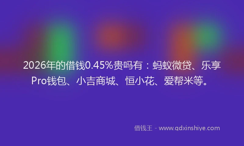 2026年的借钱0.45%贵吗有：蚂蚁微贷、乐享Pro钱包、小吉商城、恒小花、爱帮米等。
