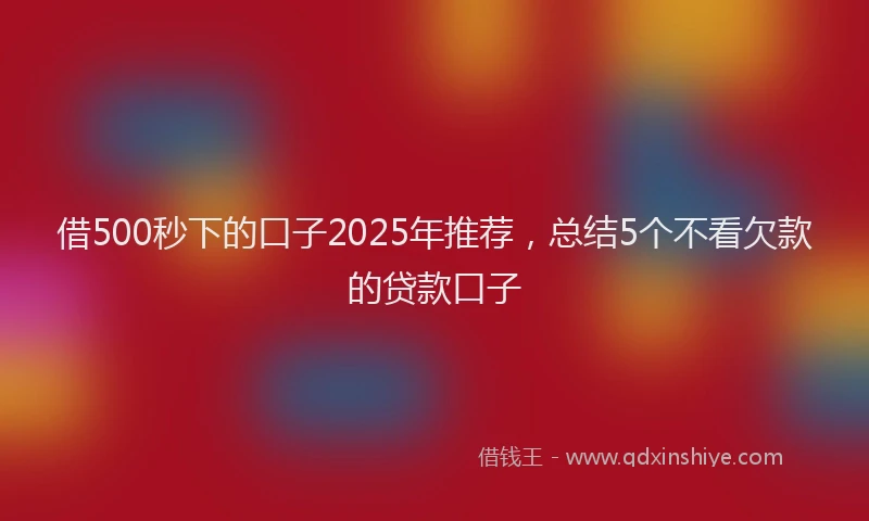 借500秒下的口子2025年推荐，总结5个不看欠款的贷款口子