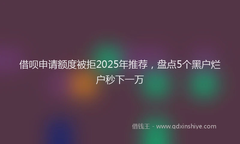 借呗申请额度被拒2025年推荐，盘点5个黑户烂户秒下一万