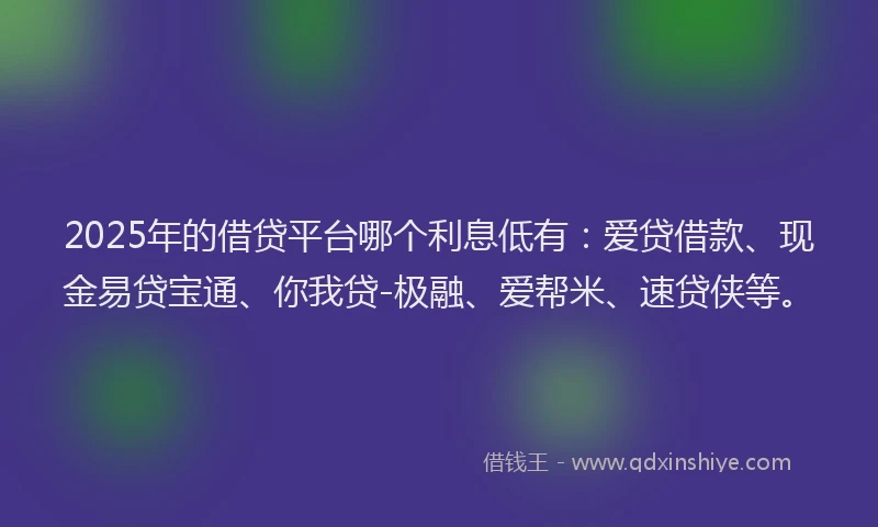 2025年的借贷平台哪个利息低有：爱贷借款、现金易贷宝通、你我贷-极融、爱帮米、速贷侠等。
