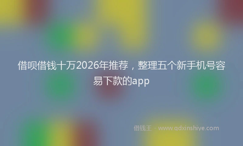 借呗借钱十万2026年推荐，整理五个新手机号容易下款的app