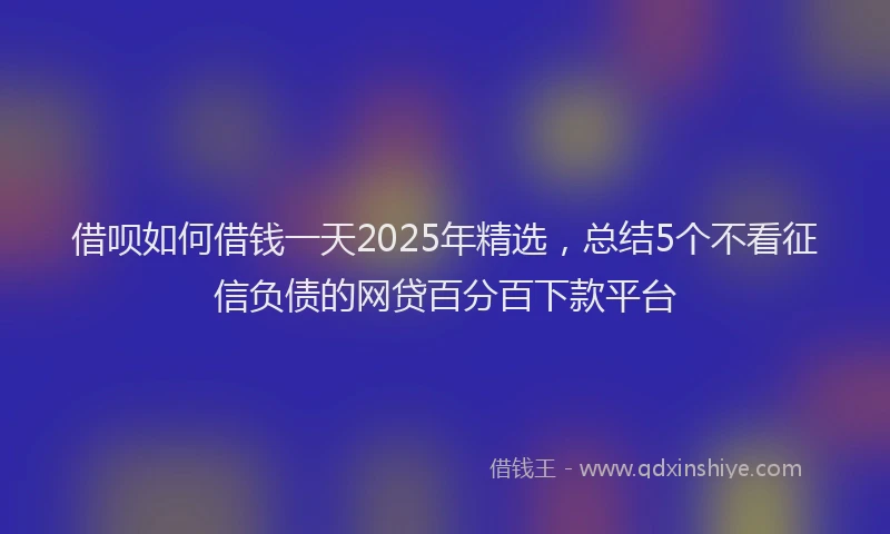 借呗如何借钱一天2025年精选,总结5个不看征信负债的网贷百分百下款平台