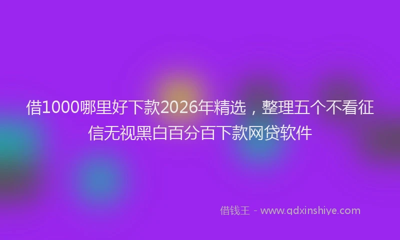 借1000哪里好下款2026年精选，整理五个不看征信无视黑白百分百下款网贷软件