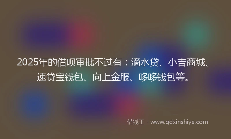2025年的借呗审批不过有：滴水贷、小吉商城、速贷宝钱包、向上金服、哆哆钱包等。