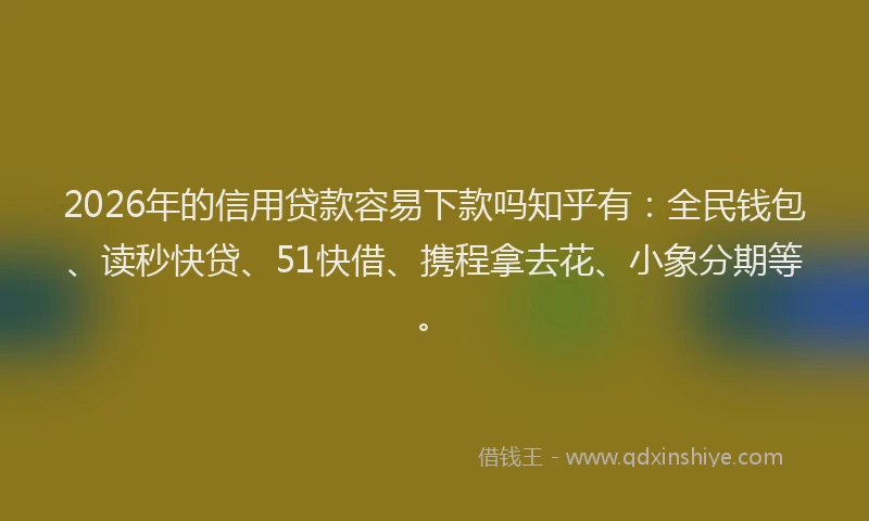 2026年的信用贷款容易下款吗知乎有：全民钱包、读秒快贷、51快借、携程拿去花、小象分期等。