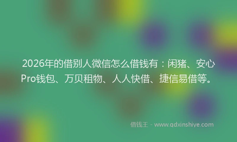 2026年的借别人微信怎么借钱有：闲猪、安心Pro钱包、万贝租物、人人快借、捷信易借等。