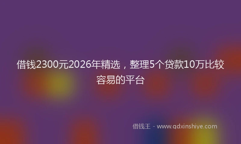借钱2300元2026年精选，整理5个贷款10万比较容易的平台