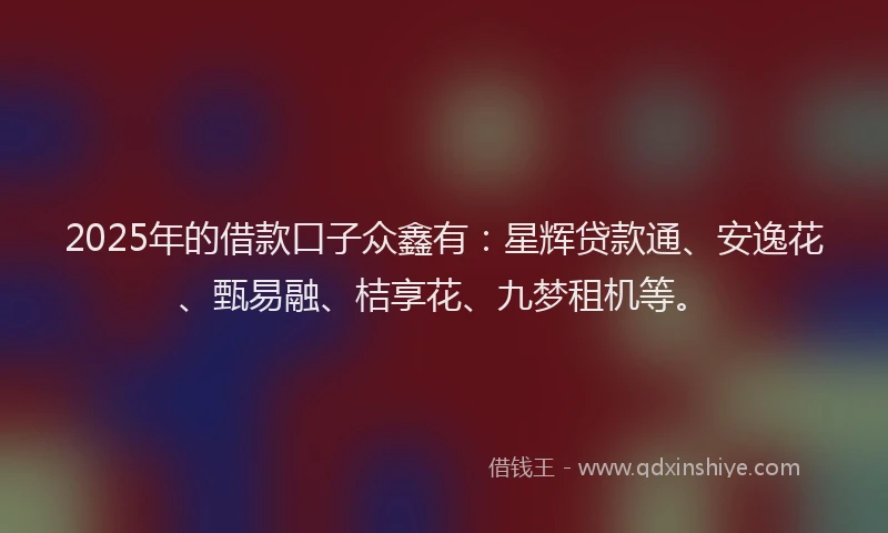 2025年的借款口子众鑫有：星辉贷款通、安逸花、甄易融、桔享花、九梦租机等。