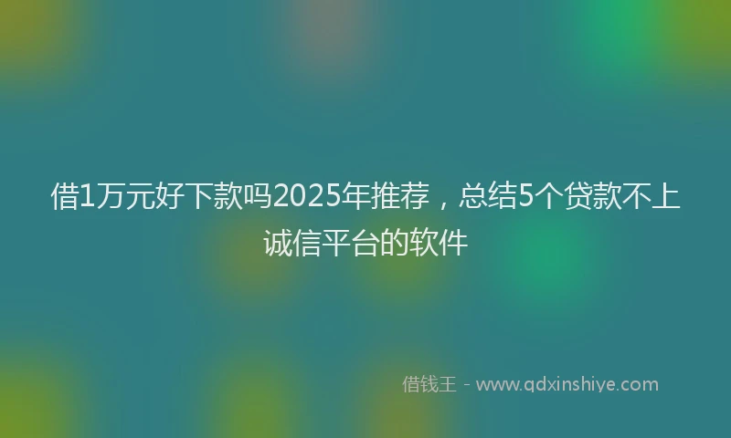 借1万元好下款吗2025年推荐，总结5个贷款不上诚信平台的软件