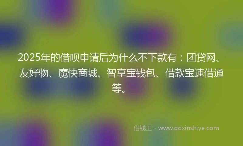 2025年的借呗申请后为什么不下款有：团贷网、友好物、魔快商城、智享宝钱包、借款宝速借通等。