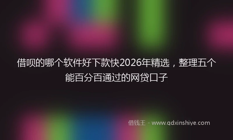 借呗的哪个软件好下款快2026年精选，整理五个能百分百通过的网贷口子
