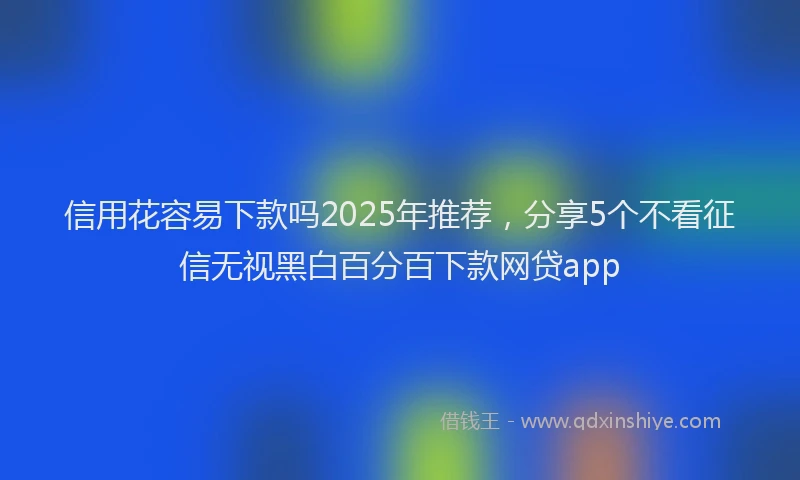 信用花容易下款吗2025年推荐，分享5个不看征信无视黑白百分百下款网贷app
