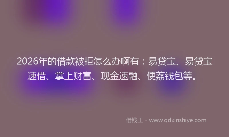 2026年的借款被拒怎么办啊有：易贷宝、易贷宝速借、掌上财富、现金速融、便荔钱包等。