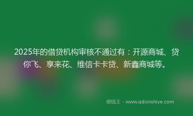 2025年的借贷机构审核不通过有:开源商城、贷你飞、享来花、维信卡卡贷、新鑫商城等。